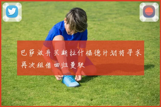 巴萨放弃买断拉什福德计划将寻求再次租借回归曼联