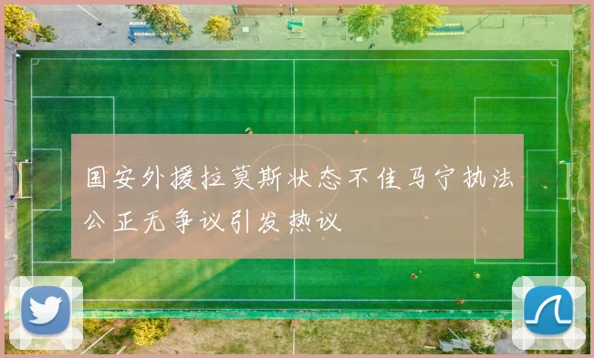国安外援拉莫斯状态不佳马宁执法公正无争议引发热议