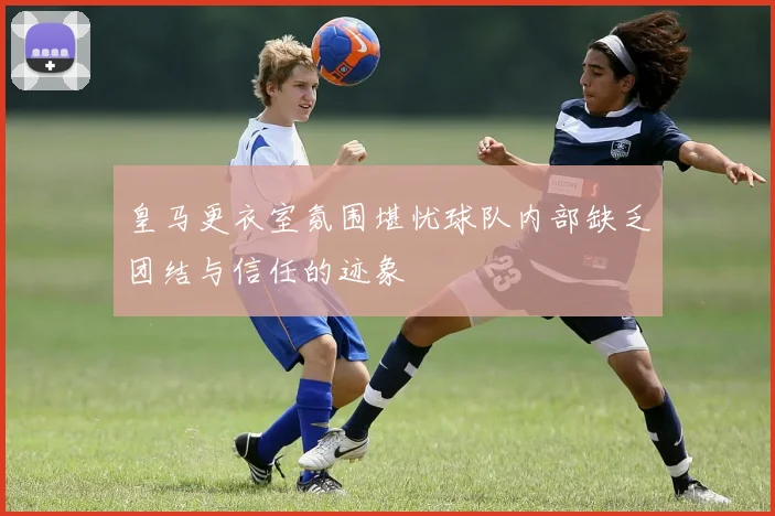 皇马更衣室氛围堪忧球队内部缺乏团结与信任的迹象