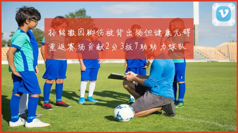 孙铭徽因脚伤被背出场但健康无碍重返赛场贡献2分3板7助助力球队
