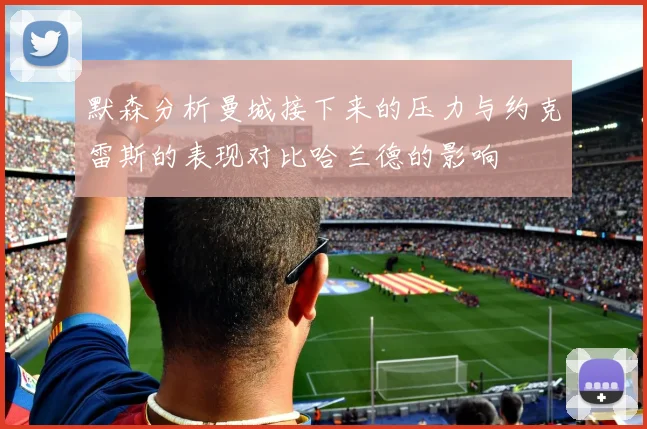 默森分析曼城接下来的压力与约克雷斯的表现对比哈兰德的影响