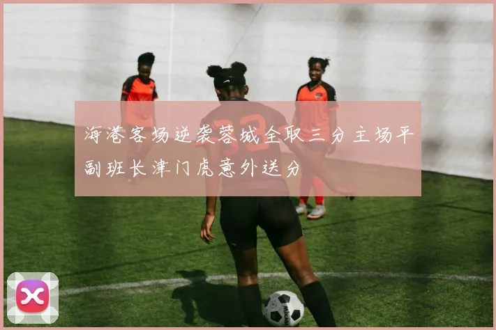 海港客场逆袭蓉城全取三分主场平副班长津门虎意外送分
