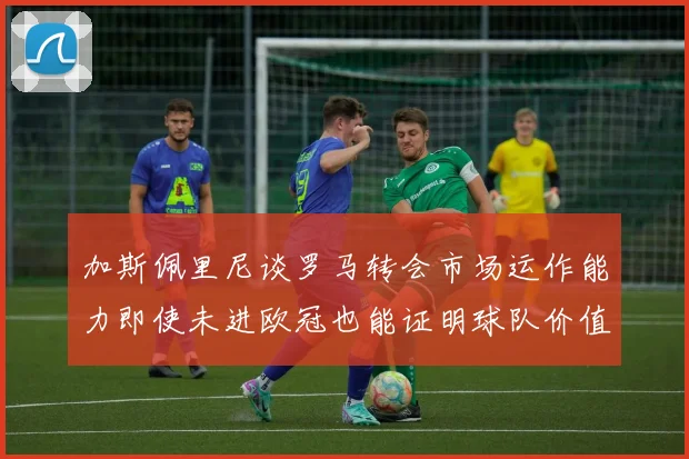 加斯佩里尼谈罗马转会市场运作能力即使未进欧冠也能证明球队价值