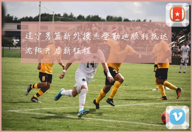 辽宁男篮新外援杰登勒迪顺利抵达沈阳开启新征程