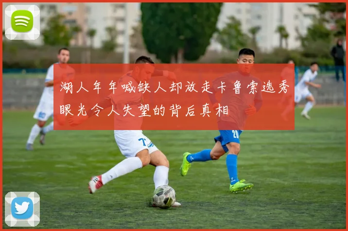 湖人年年喊缺人却放走卡鲁索选秀眼光令人失望的背后真相