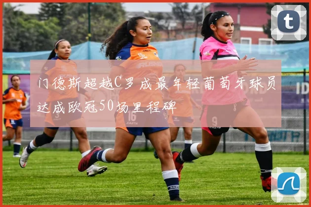 门德斯超越C罗成最年轻葡萄牙球员达成欧冠50场里程碑