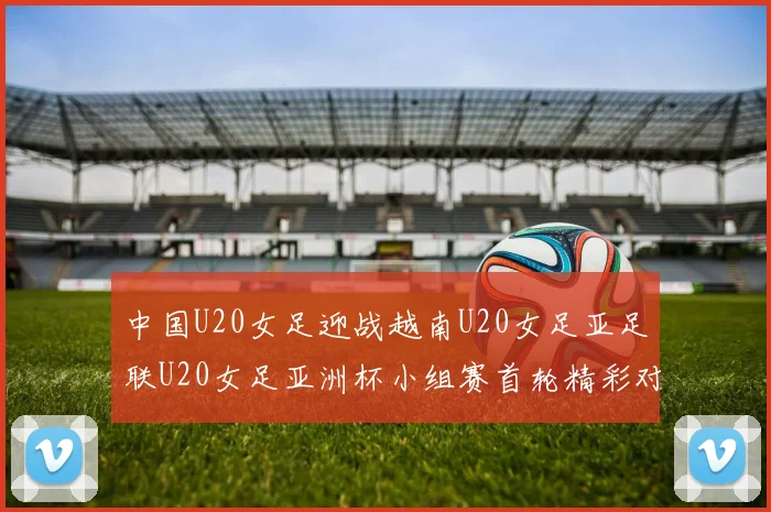 中国U20女足迎战越南U20女足亚足联U20女足亚洲杯小组赛首轮精彩对决