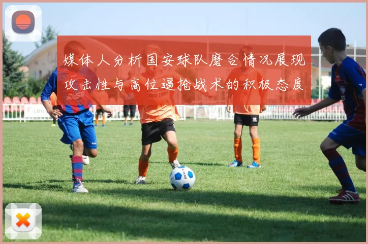 媒体人分析国安球队磨合情况展现攻击性与高位逼抢战术的积极态度