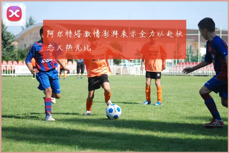 阿尔特塔激情澎湃表示全力以赴状态火热无比