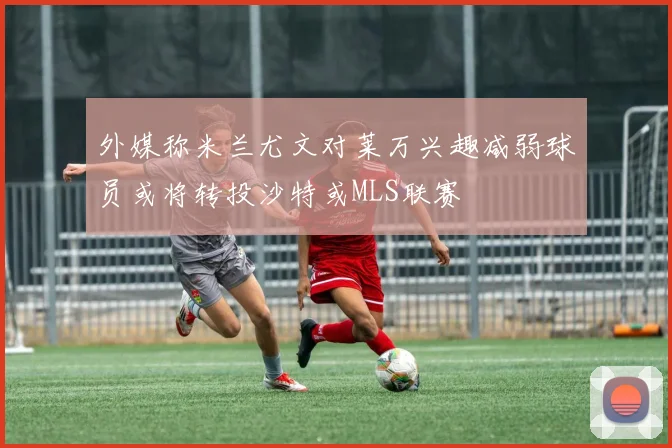 外媒称米兰尤文对莱万兴趣减弱球员或将转投沙特或MLS联赛