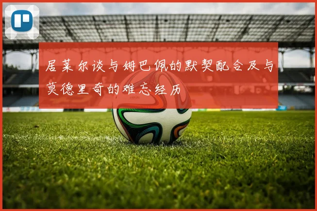 居莱尔谈与姆巴佩的默契配合及与莫德里奇的难忘经历